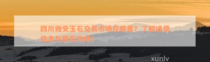 四川雅安玉石交易市场在哪里？了解进货信息与原石市场！