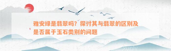 雅安绿是翡翠吗？探讨其与翡翠的区别及是否属于玉石类别的问题