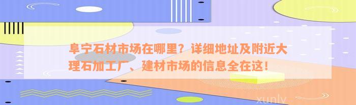 阜宁石材市场在哪里？详细地址及附近大理石加工厂、建材市场的信息全在这！