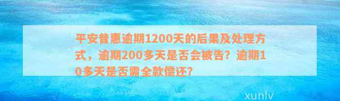 平安普惠逾期1200天的后果及处理方式，逾期200多天是否会被告？逾期10多天是否需全款偿还？