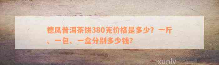 德凤普洱茶饼380克价格是多少？一斤、一包、一盒分别多少钱？