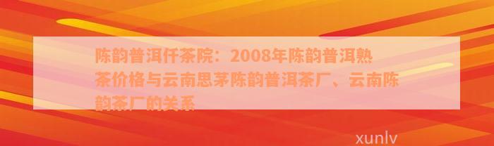 陈韵普洱仟茶院：2008年陈韵普洱熟茶价格与云南思茅陈韵普洱茶厂、云南陈韵茶厂的关系