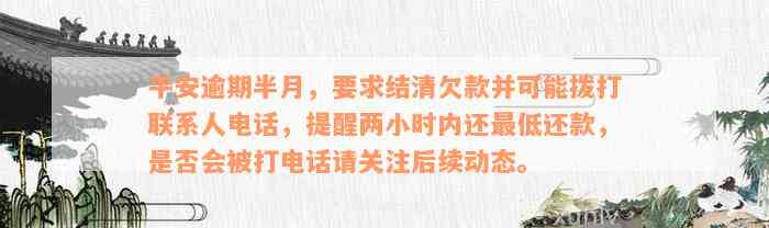 平安逾期半月，要求结清欠款并可能拨打联系人电话，提醒两小时内还最低还款，是否会被打电话请关注后续动态。