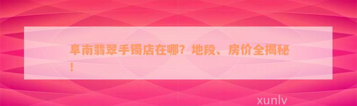 阜南翡翠手镯店在哪？地段、房价全揭秘！