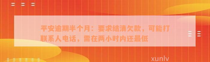 平安逾期半个月：要求结清欠款，可能打联系人电话，需在两小时内还最低