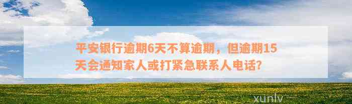 平安银行逾期6天不算逾期，但逾期15天会通知家人或打紧急联系人电话？