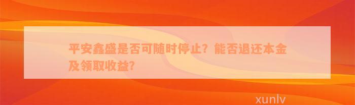 平安鑫盛是否可随时停止？能否退还本金及领取收益？