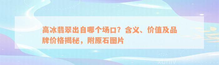 高冰翡翠出自哪个场口？含义、价值及品牌价格揭秘，附原石图片