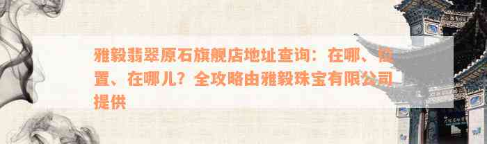 雅毅翡翠原石旗舰店地址查询：在哪、位置、在哪儿？全攻略由雅毅珠宝有限公司提供