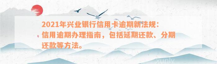 2021年兴业银行信用卡逾期新法规：信用逾期办理指南，包括延期还款、分期还款等方法。