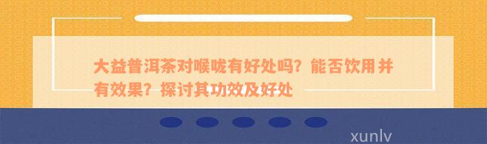 大益普洱茶对喉咙有好处吗？能否饮用并有效果？探讨其功效及好处