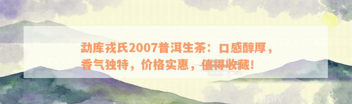 勐库戎氏2007普洱生茶：口感醇厚，香气独特，价格实惠，值得收藏！