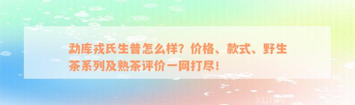 勐库戎氏生普怎么样？价格、款式、野生茶系列及熟茶评价一网打尽！