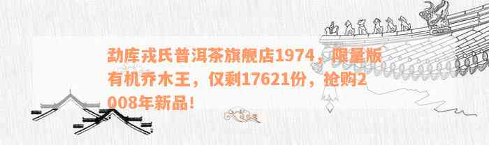 勐库戎氏普洱茶旗舰店1974，限量版有机乔木王，仅剩17621份，抢购2008年新品！