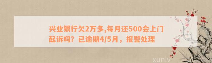 兴业银行欠2万多,每月还500会上门起诉吗？已逾期4/5月，报警处理