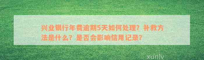 兴业银行年费逾期5天如何处理？补救方法是什么？是否会影响信用记录？