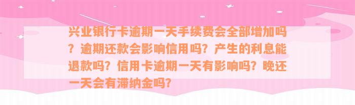 兴业银行卡逾期一天手续费会全部增加吗？逾期还款会影响信用吗？产生的利息能退款吗？信用卡逾期一天有影响吗？晚还一天会有滞纳金吗？