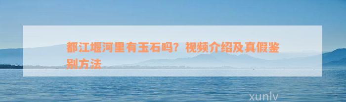 都江堰河里有玉石吗？视频介绍及真假鉴别方法