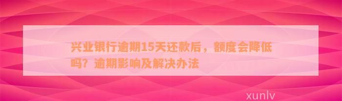 兴业银行逾期15天还款后，额度会降低吗？逾期影响及解决办法