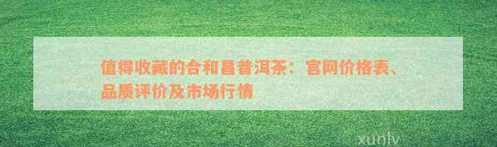 值得收藏的合和昌普洱茶：官网价格表、品质评价及市场行情