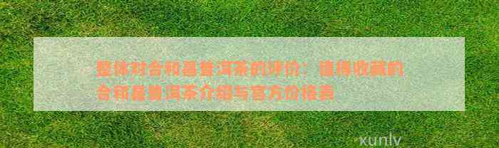 整体对合和昌普洱茶的评价：值得收藏的合和昌普洱茶介绍与官方价格表