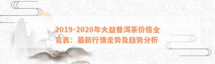 2019-2020年大益普洱茶价格全览表：最新行情走势及趋势分析