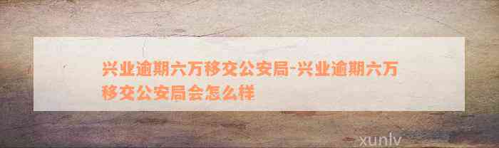 兴业逾期六万移交公安局-兴业逾期六万移交公安局会怎么样