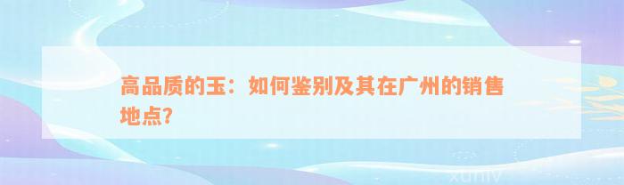 高品质的玉：如何鉴别及其在广州的销售地点？