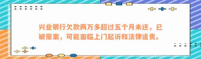 兴业银行欠款两万多超过五个月未还，已被报案，可能面临上门起诉和法律追责。