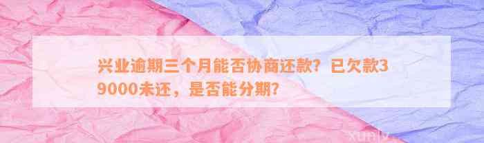 兴业逾期三个月能否协商还款？已欠款39000未还，是否能分期？