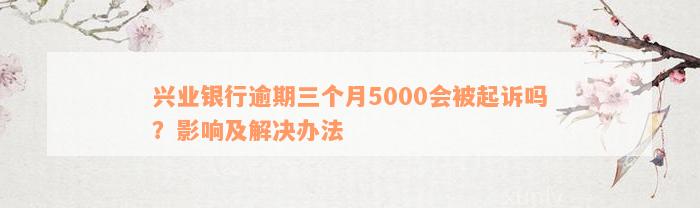 兴业银行逾期三个月5000会被起诉吗？影响及解决办法