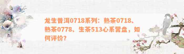 龙生普洱0718系列：熟茶0718、熟茶0778、生茶513心系营盘，如何评价？