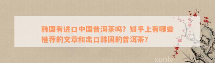 韩国有进口中国普洱茶吗？知乎上有哪些推荐的文章和出口韩国的普洱茶？