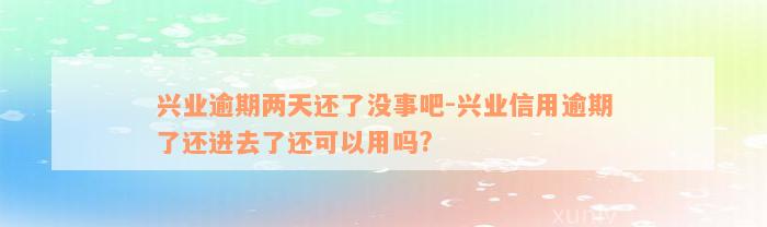 兴业逾期两天还了没事吧-兴业信用逾期了还进去了还可以用吗?