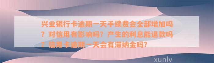 兴业银行卡逾期一天手续费会全部增加吗？对信用有影响吗？产生的利息能退款吗？信用卡逾期一天会有滞纳金吗？