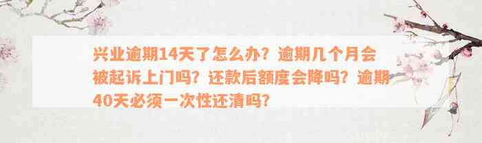 兴业逾期14天了怎么办？逾期几个月会被起诉上门吗？还款后额度会降吗？逾期40天必须一次性还清吗？