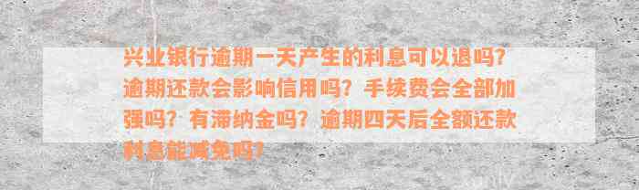 兴业银行逾期一天产生的利息可以退吗？逾期还款会影响信用吗？手续费会全部加强吗？有滞纳金吗？逾期四天后全额还款利息能减免吗？