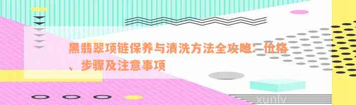 黑翡翠项链保养与清洗方法全攻略：价格、步骤及注意事项