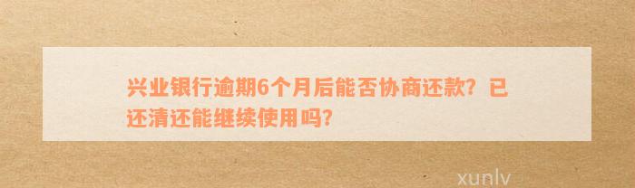 兴业银行逾期6个月后能否协商还款？已还清还能继续使用吗？