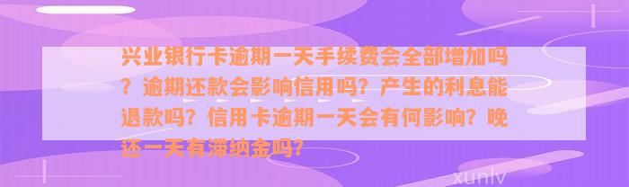 兴业银行卡逾期一天手续费会全部增加吗？逾期还款会影响信用吗？产生的利息能退款吗？信用卡逾期一天会有何影响？晚还一天有滞纳金吗？