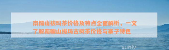 南糯山拔玛茶价格及特点全面解析，一文了解南糯山拔玛古树茶价格与寨子特色