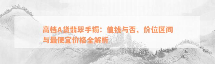 高档A货翡翠手镯：值钱与否、价位区间与最便宜价格全解析