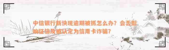 中信银行新快现逾期被抓怎么办？会否影响征信及被认定为信用卡诈骗？