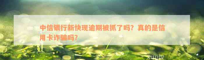 中信银行新快现逾期被抓了吗？真的是信用卡诈骗吗？