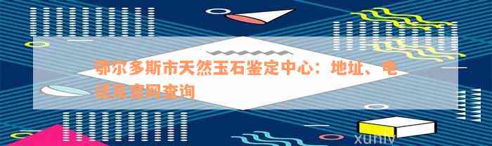 鄂尔多斯市天然玉石鉴定中心：地址、电话及官网查询