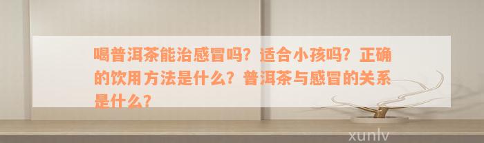 喝普洱茶能治感冒吗？适合小孩吗？正确的饮用方法是什么？普洱茶与感冒的关系是什么？