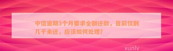 中信逾期3个月要求全额还款，目前仅剩几千未还，应该如何处理？