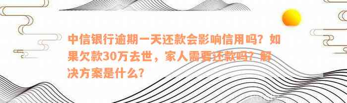 中信银行逾期一天还款会影响信用吗？如果欠款30万去世，家人需要还款吗？解决方案是什么？