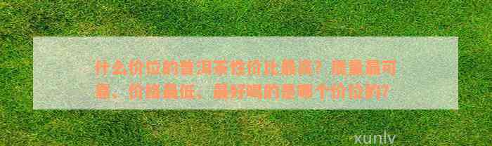 什么价位的普洱茶性价比最高？质量最可靠、价格最低、最好喝的是哪个价位的？