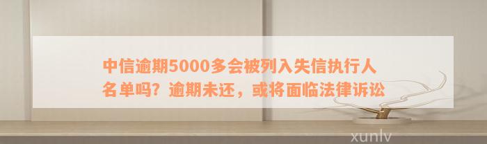 中信逾期5000多会被列入失信执行人名单吗？逾期未还，或将面临法律诉讼